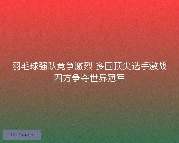 羽毛球强队竞争激烈 多国顶尖选手激战四方争夺世界冠军