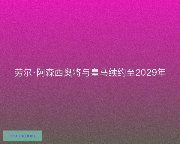 劳尔·阿森西奥将与皇马续约至2029年